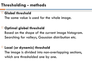 Thresholding - methods
 Global threshold
The same value is used for the whole image.
 Optimal global threshold
Based on the shape of the current image histogram.
Searching for valleys, Gaussian distribution etc.
 Local (or dynamic) threshold
The image is divided into non-overlapping sections,
which are thresholded one by one.
 