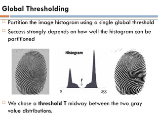 Global Thresholding
 Partition the image histogram using a single global threshold
 Success strongly depends on how well the histogram can be
partitioned
 We chose a threshold T midway between the two gray
value distributions.
 