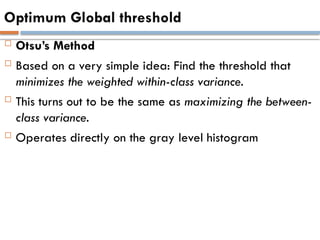 Optimum Global threshold
 Otsu’s Method
 Based on a very simple idea: Find the threshold that
minimizes the weighted within-class variance.
 This turns out to be the same as maximizing the between-
class variance.
 Operates directly on the gray level histogram
 