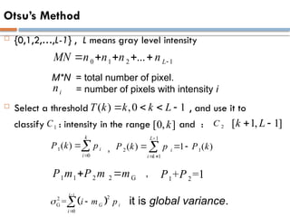 Otsu’s Method
 {0,1,2,…,L-1} , L means gray level intensity
 Select a threshold , and use it to
classify : intensity in the range and :
( ) ,0 1
T k k k L
   
1
C [0, ]
k 2
C [ 1, 1]
k L
 
 
1
2
2
G
0
=
L
G i
i
i m p





1
0
( )
k
i
i
P k p


1
2 1
1
( ) 1 ( )
L
i
i k
P k p P k

 
  

,
1 1 2 2 G
P m P m m
  1 2
+ =1
P P
,
0 1 2 1
... L
MN n n n n 
    
i
n
M*N = total number of pixel.
= number of pixels with intensity i
it is global variance.
 