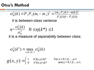 Otsu’s Method
2 2
B 1 2 1 2
( ) ( )
k P P m m
   
2
1
1 1
( ( ) ( ))
( )(1 ( ))
G
m P k m k
P k P k


2
B
2
G
( )
=
k



1 if f(x,y) k*
0 if f(x,y) k*
( , )
g x y 


0 ( *) 1
k

 
it is between-class variance
it is a measure of separability between class.
For x = 0,1,2,…,M-1
and y = 0,1,2…,N-1.
2 2
B B
1
( ) max ( )
o k L
k k
 

  

 