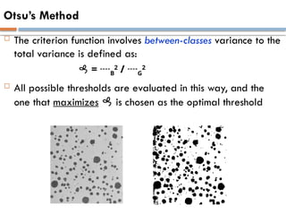 Otsu’s Method
 The criterion function involves between-classes variance to the
total variance is defined as:
 = B
2
/ G
2
 All possible thresholds are evaluated in this way, and the
one that maximizes  is chosen as the optimal threshold
 