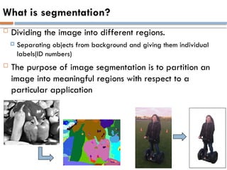 What is segmentation?
 Dividing the image into different regions.
 Separating objects from background and giving them individual
labels(ID numbers)
 The purpose of image segmentation is to partition an
image into meaningful regions with respect to a
particular application
 