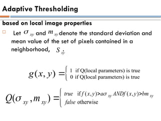 Adaptive Thresholding
based on local image properties
 Let and denote the standard deviation and
mean value of the set of pixels contained in a
neighborhood, .
xy
 xy
m
xy
S
1 if Q(local parameters) is true
0 if Q(local parameters) is true
( , )
g x y 
 if ( , ) ( , )
otherwise
( , ) xy xy
true f x y a ANDf x y bm
xy xy false
Q m


 

 