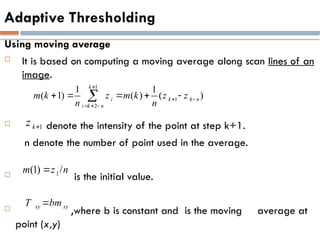 Adaptive Thresholding
Using moving average
 It is based on computing a moving average along scan lines of an
image.
 denote the intensity of the point at step k+1.
n denote the number of point used in the average.
 is the initial value.
 ,where b is constant and is the moving average at
point (x,y)
1
k
z 
1
(1) /
m z n

xy xy
T bm

1
1
2
1 1
( 1) ( ) ( )
k
i k k n
i k n
m k z m k z z
n n

 
  
    

 