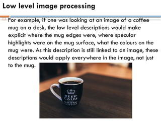 Low level image processing
 For example, if one was looking at an image of a coffee
mug on a desk, the low level descriptions would make
explicit where the mug edges were, where specular
highlights were on the mug surface, what the colours on the
mug were. As this description is still linked to an image, these
descriptions would apply everywhere in the image, not just
to the mug.
 