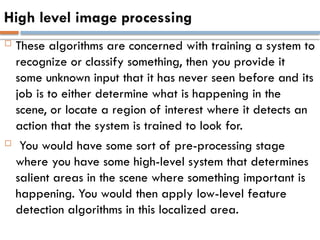 High level image processing
 These algorithms are concerned with training a system to
recognize or classify something, then you provide it
some unknown input that it has never seen before and its
job is to either determine what is happening in the
scene, or locate a region of interest where it detects an
action that the system is trained to look for.
 You would have some sort of pre-processing stage
where you have some high-level system that determines
salient areas in the scene where something important is
happening. You would then apply low-level feature
detection algorithms in this localized area.
 