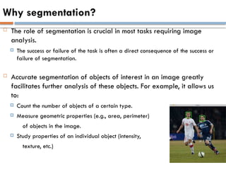 Why segmentation?
 The role of segmentation is crucial in most tasks requiring image
analysis.
 The success or failure of the task is often a direct consequence of the success or
failure of segmentation.
 Accurate segmentation of objects of interest in an image greatly
facilitates further analysis of these objects. For example, it allows us
to:
 Count the number of objects of a certain type.
 Measure geometric properties (e.g., area, perimeter)
of objects in the image.
 Study properties of an individual object (intensity,
texture, etc.)
 