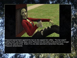 Peacock leaned back against the bar as she sipped her coffee.  The bar wasn't getting much use these days, since Peacock as now wary of alcohol and no longer made her special drink.  Even if no one else seemed to remember the party, Peacock remembered. 