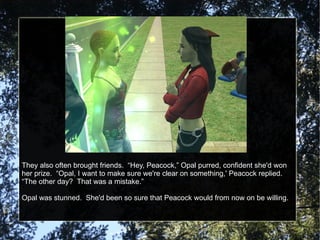 They also often brought friends.  “Hey, Peacock,” Opal purred, confident she'd won her prize.  “Opal, I want to make sure we're clear on something,' Peacock replied.  “The other day?  That was a mistake.” Opal was stunned.  She'd been so sure that Peacock would from now on be willing. 