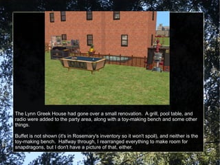 The Lynn Greek House had gone over a small renovation.  A grill, pool table, and radio were added to the party area, along with a toy-making bench and some other things. Buffet is not shown (it's in Rosemary's inventory so it won't spoil), and neither is the toy-making bench.  Halfway through, I rearranged everything to make room for snapdragons, but I don't have a picture of that, either. 