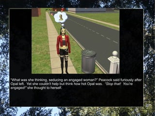 “ What was she thinking, seducing an engaged woman?” Peacock said furiously after Opal left.  Yet she couldn't help but think how hot Opal was.  “Stop that!  You're engaged!”  she thought to herself. 