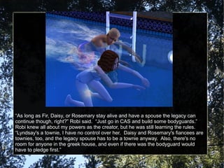 “ As long as Fir, Daisy, or Rosemary stay alive and have a spouse the legacy can continue though, right?” Robi said.  “Just go in CAS and build some bodyguards.”  Robi knew all about my powers as the creator, but he was still learning the rules.  “Lyndsay's a townie, I have no control over her.  Daisy and Rosemary's fiancees are townies, too, and the legacy spouse has to be a townie anyway.  Also, there's no room for anyone in the greek house, and even if there was the bodyguard would have to pledge first.” 