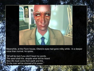 Meanwhile, at the Flynn house, Otieno's eyes had gone milky white.  In a deeper voice than normal, he spoke. “ All will be lost if you don't heed my words, The seed shall live, despite what will be heard. New life must come from earth and fire, Or the river will be drained of its power.” 