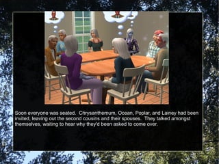 Soon everyone was seated.  Chrysanthemum, Ocean, Poplar, and Lainey had been invited, leaving out the second cousins and their spouses.  They talked amongst themselves, waiting to hear why they'd been asked to come over. 