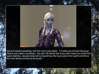 Almond started speaking, and the room went silent.  “I invited you all here because Otieno just made a prophecy.  He said 'All will be lost if you don't heed my words/The seed shall live, despite what will be heard/new life must come from earth and fire/or the river will be drained of its power'.” 