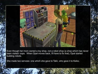 Even though her mom owned a toy shop, not a robot shop (a shop which has never been visited- oops.  When Opal moves back, I'll have to fix that), Opal started building robots. She made two servoes- one which she gave to Talin, who gave it to Keiko. 