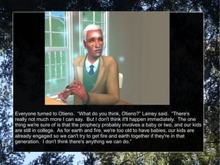 Everyone turned to Otieno.  “What do you think, Otieno?” Lainey said.  “There's really not much more I can say.  But I don't think it'll happen immediately.  The one thing we're sure of is that the prophecy probably involves a baby or two, and our kids are still in college.  As for earth and fire, we're too old to have babies, our kids are already engaged so we can't try to get fire and earth together if they're in that generation.  I don't think there's anything we can do.” 