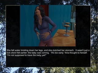 She felt water trickling down her legs, and she clutched her stomach.  It wasn't just a kick she'd felt earlier; the baby was coming.  “It's too early,”  Aria thought to herself.  “I'm not supposed to have the baby yet!” 