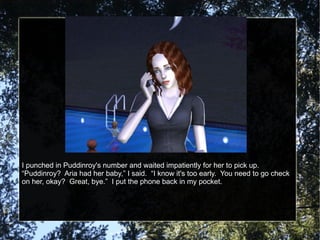I punched in Puddinroy's number and waited impatiently for her to pick up.  “Puddinroy?  Aria had her baby,” I said.  “I know it's too early.  You need to go check on her, okay?  Great, bye.”  I put the phone back in my pocket. 