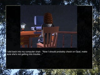 I slid back into my computer chair.  “Now I should probably check on Opal, make sure she's not getting into trouble...” 