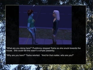 “ What are you doing here?” Puddinroy stopped Tosha as she snuck towards the house.  She could tell this wasn't a simple passerby. “ Why are you here?” Tosha retorted.  “And for that matter, who are you?” 