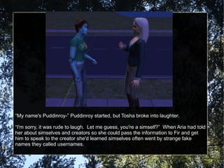 “ My name's Puddinroy-” Puddinroy started, but Tosha broke into laughter. “ I'm sorry, it was rude to laugh.  Let me guess, you're a simself?”  When Aria had told her about simselves and creators so she could pass the information to Fir and get him to speak to the creator she'd learned simselves often went by strange fake names they called usernames. 