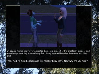 Of course Tosha had never expected to meet a simself or the creator in person, and was dissapointed by how ordinary Puddinroy seemed besides the name and blue skin. “ Yes.  And I'm here because Aria just had her baby early.  Now why are you here?” 