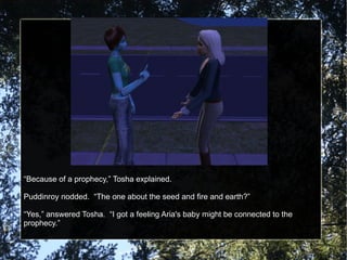 “ Because of a prophecy,” Tosha explained. Puddinroy nodded.  “The one about the seed and fire and earth?” “ Yes,” answered Tosha.  “I got a feeling Aria's baby might be connected to the prophecy.” 