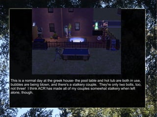 This is a normal day at the greek house- the pool table and hot tub are both in use, bubbles are being blown, and there's a stalkery couple.  They're only two bolts, too, not three!  I think ACR has made all of my couples somewhat stalkery when left alone, though. 