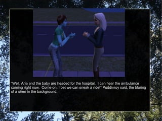 “ Well, Aria and the baby are headed for the hospital.  I can hear the ambulance coming right now.  Come on, I bet we can sneak a ride!” Puddinroy said, the blaring of a siren in the background. 