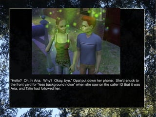 “ Hello?  Oh, hi Aria.  Why?  Okay, bye,” Opal put down her phone.  She'd snuck to the front yard for “less background noise” when she saw on the caller ID that it was Aria, and Talin had followed her. 