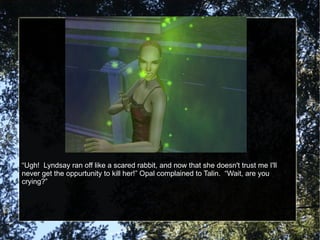 “ Ugh!  Lyndsay ran off like a scared rabbit, and now that she doesn't trust me I'll never get the oppurtunity to kill her!” Opal complained to Talin.  “Wait, are you crying?” 