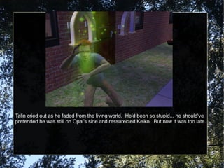 Talin cried out as he faded from the living world.  He'd been so stupid... he should've pretended he was still on Opal's side and ressurected Keiko.  But now it was too late. 