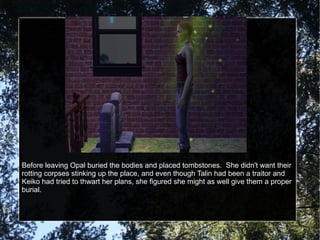 Before leaving Opal buried the bodies and placed tombstones.  She didn't want their rotting corpses stinking up the place, and even though Talin had been a traitor and Keiko had tried to thwart her plans, she figured she might as well give them a proper burial. 