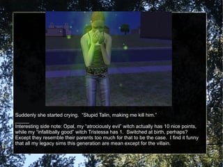 Suddenly she started crying.  “Stupid Talin, making me kill him.” _____ Interesting side note: Opal, my “atrociously evil” witch actually has 10 nice points, while my “infallibally good” witch Tristessa has 1.  Switched at birth, perhaps?  Except they resemble their parents too much for that to be the case.  I find it funny that all my legacy sims this generation are mean except for the villain. 
