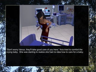 “ Don't worry Venus, they'll take good care of you here,” Aria tried to comfort the crying baby.  She was starting to realize she had no idea how to care for a baby. 