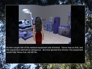 As Aria caught site of the medical equipment she shivered.  Venus was so frail, and this equipment seemed so dangerous.  But Aria ignored the shivers- this equipment would help Venus live, not kill her. 