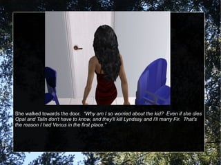 She walked towards the door.  “Why am I so worried about the kid?  Even if she dies Opal and Talin don't have to know, and they'll kill Lyndsay and I'll marry Fir.  That's the reason I had Venus in the first place.” 