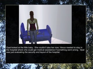 Opal looked at the little baby.  She couldn't take her now; Venus needed to stay in the hospital where she could get medical assistance if something went wrong.  Opal was just evaluating the security and layout of the hospital. 