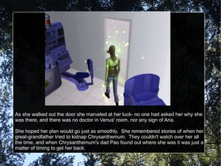 As she walked out the door she marveled at her luck- no one had asked her why she was there, and there was no doctor in Venus' room, nor any sign of Aria. She hoped her plan would go just as smoothly.  She remembered stories of when her great-grandfather tried to kidnap Chrysanthemum.  They couldn't watch over her all the time, and when Chrysanthemum's dad Pao found out where she was it was just a matter of timing to get her back. 