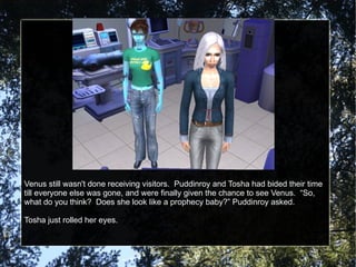 Venus still wasn't done receiving visitors.  Puddinroy and Tosha had bided their time till everyone else was gone, and were finally given the chance to see Venus.  “So, what do you think?  Does she look like a prophecy baby?” Puddinroy asked. Tosha just rolled her eyes. 