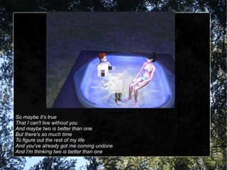 So maybe it's true That I can't live without you And maybe two is better than one But there's so much time To figure out the rest of my life And you've already got me coming undone And I'm thinking two is better than one 