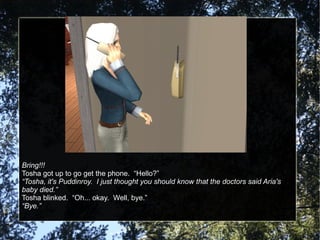 Bring!!! Tosha got up to go get the phone.  “Hello?” “ Tosha, it's Puddinroy.  I just thought you should know that the doctors said Aria's baby died.” Tosha blinked.  “Oh... okay.  Well, bye.” “ Bye.” 