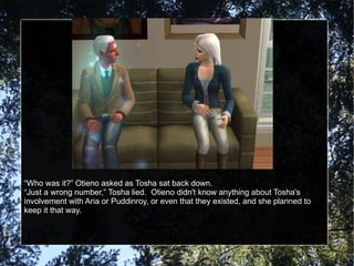 “ Who was it?” Otieno asked as Tosha sat back down. “ Just a wrong number,” Tosha lied.  Otieno didn't know anything about Tosha's involvement with Aria or Puddinroy, or even that they existed, and she planned to keep it that way. 