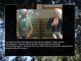 “ I'd hoped someone had figured out part of the prophecy,” Otieno sighed. The prophecy!  Tosha's mind screamed, trying to tell her something. “ How did it go again?  All will be lost if you don't heed my words/The seed shall live, despite what will be heard...” 