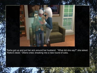 Tosha got up and put her arm around her husband.  “What did she say?” she asked. “ Keiko's dead,” Otieno cried, breaking into a new round of sobs. 