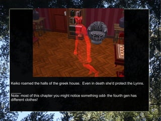 Keiko roamed the halls of the greek house.  Even in death she'd protect the Lynns. _____ Note: most of this chapter you might notice something odd- the fourth gen has different clothes! 