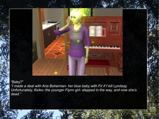 “ Baby?” “ I made a deal with Aria Bohemian- her blue baby with Fir if I kill Lyndsay.  Unfortunately, Keiko- the younger Flynn girl- stepped in the way, and now she's dead.” 
