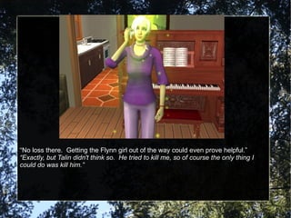 “ No loss there.  Getting the Flynn girl out of the way could even prove helpful.” “ Exactly, but Talin didn't think so.  He tried to kill me, so of course the only thing I could do was kill him.” 